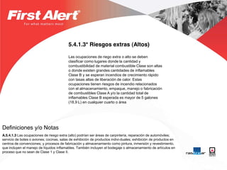 5.4.1.3* Riesgos extras (Altos)

                                          Las ocupaciones de riego extra o alto se deben
                                          clasificar como lugares donde la cantidad y
                                          combustibilidad de material combustible Clase son altas
                                          o donde existen grandes cantidades de inflamables
                                          Clase B y se esperan incendios de crecimiento rápido
                                          con tasas altas de liberación de calor. Estas
                                          ocupaciones tienen riesgos de incendio relacionados
                                          con el almacenamiento, empaque, manejo o fabricación
                                          de combustibles Clase A y/o la cantidad total de
                                          inflamables Clase B esperada es mayor de 5 galones
                                          (18,9 L) en cualquier cuarto o área




Definiciones y/o Notas
A.5.4.1.3 Las ocupaciones de riesgo extra (alto) podrían ser áreas de carpintería, reparación de automóviles;
servicio de botes o aviones; cocinas, salas de exhibición de productos indivi-duales; exhibición de productos en
centros de convenciones; y procesos de fabricación y almacenamiento como pintura, inmersión y revestimiento,
que incluyen el manejo de líquidos inflamables. También incluyen el bodegaje o almacenamiento de artículos en
proceso que no sean de Clase 1 y Clase II.
 