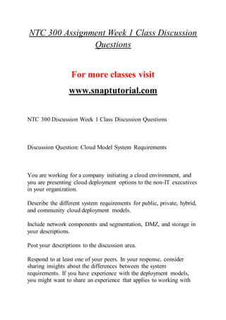 NTC 300 Assignment Week 1 Class Discussion
Questions
For more classes visit
www.snaptutorial.com
NTC 300 Discussion Week 1 Class Discussion Questions
Discussion Question: Cloud Model System Requirements
You are working for a company initiating a cloud environment, and
you are presenting cloud deployment options to the non-IT executives
in your organization.
Describe the different system requirements for public, private, hybrid,
and community cloud deployment models.
Include network components and segmentation, DMZ, and storage in
your descriptions.
Post your descriptions to the discussion area.
Respond to at least one of your peers. In your response, consider
sharing insights about the differences between the system
requirements. If you have experience with the deployment models,
you might want to share an experience that applies to working with
 