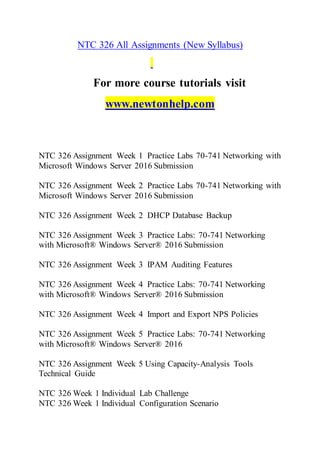 NTC 326 All Assignments (New Syllabus)
For more course tutorials visit
www.newtonhelp.com
NTC 326 Assignment Week 1 Practice Labs 70-741 Networking with
Microsoft Windows Server 2016 Submission
NTC 326 Assignment Week 2 Practice Labs 70-741 Networking with
Microsoft Windows Server 2016 Submission
NTC 326 Assignment Week 2 DHCP Database Backup
NTC 326 Assignment Week 3 Practice Labs: 70-741 Networking
with Microsoft® Windows Server® 2016 Submission
NTC 326 Assignment Week 3 IPAM Auditing Features
NTC 326 Assignment Week 4 Practice Labs: 70-741 Networking
with Microsoft® Windows Server® 2016 Submission
NTC 326 Assignment Week 4 Import and Export NPS Policies
NTC 326 Assignment Week 5 Practice Labs: 70-741 Networking
with Microsoft® Windows Server® 2016
NTC 326 Assignment Week 5 Using Capacity-Analysis Tools
Technical Guide
NTC 326 Week 1 Individual Lab Challenge
NTC 326 Week 1 Individual Configuration Scenario
 