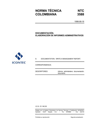 NORMA TÉCNICA NTC
COLOMBIANA 3588
1996-06-19
DOCUMENTACIÓN.
ELABORACIÓN DE INFORMES ADMINISTRATIVOS
E: DOCUMENTATION. WRITE A MANAGEMENT REPORT.
CORRESPONDENCIA:
DESCRIPTORES: informe; administrativo; documentación;
documento.
I.C.S.: 01.140.30
Editada por el Instituto Colombiano de Normas Técnicas y Certificación (ICONTEC)
Apartado 14237 Bogotá, D.C. - Tel. 6078888 - Fax 222143
Prohibida su reproducción Segunda actualización
 
