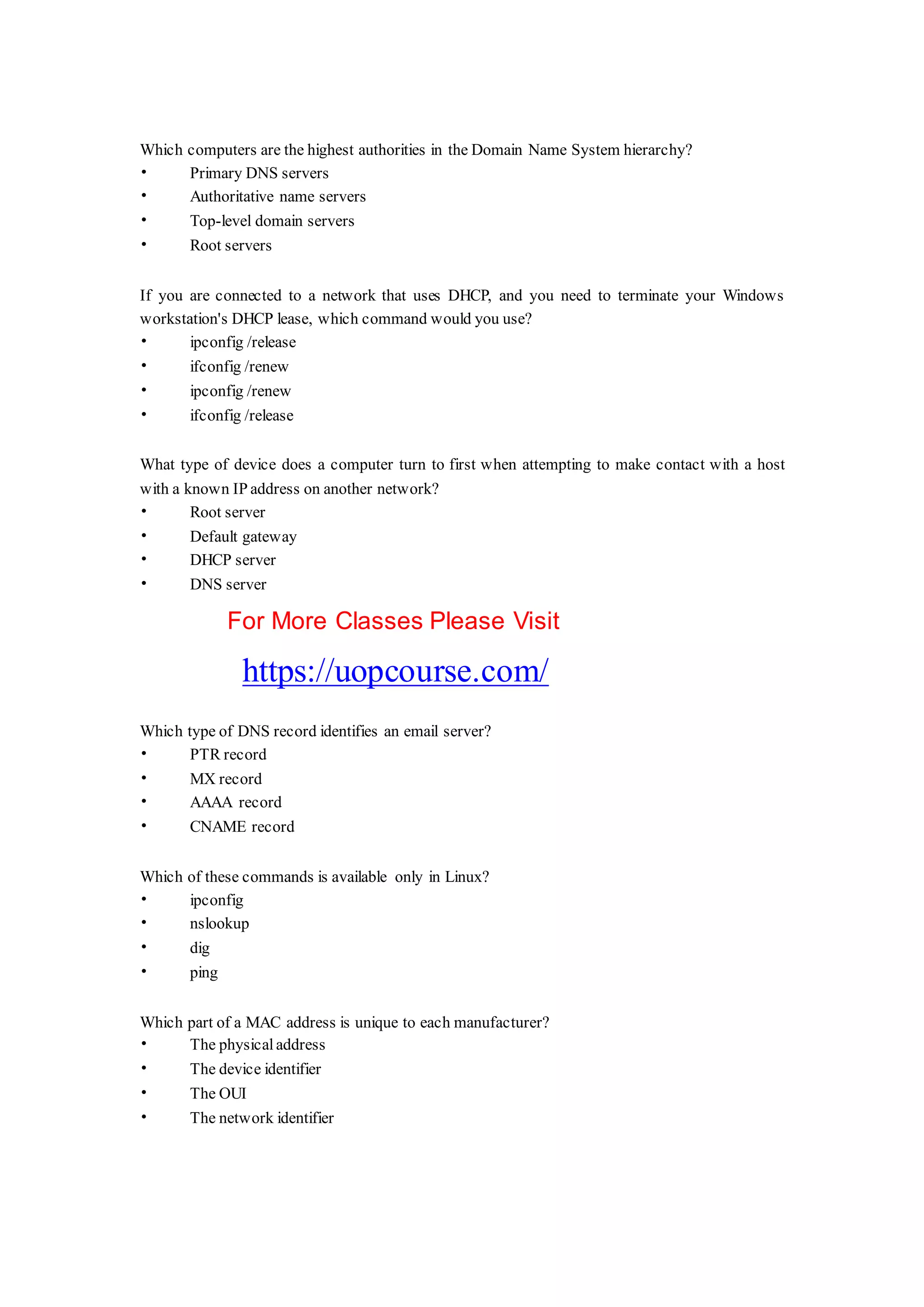 Which computers are the highest authorities in the Domain Name System hierarchy?
• Primary DNS servers
• Authoritative name servers
• Top-level domain servers
• Root servers
If you are connected to a network that uses DHCP, and you need to terminate your Windows
workstation's DHCP lease, which command would you use?
• ipconfig /release
• ifconfig /renew
• ipconfig /renew
• ifconfig /release
What type of device does a computer turn to first when attempting to make contact with a host
with a known IP address on another network?
• Root server
• Default gateway
• DHCP server
• DNS server
For More Classes Please Visit
https://uopcourse.com/
Which type of DNS record identifies an email server?
• PTR record
• MX record
• AAAA record
• CNAME record
Which of these commands is available only in Linux?
• ipconfig
• nslookup
• dig
• ping
Which part of a MAC address is unique to each manufacturer?
• The physical address
• The device identifier
• The OUI
• The network identifier
 