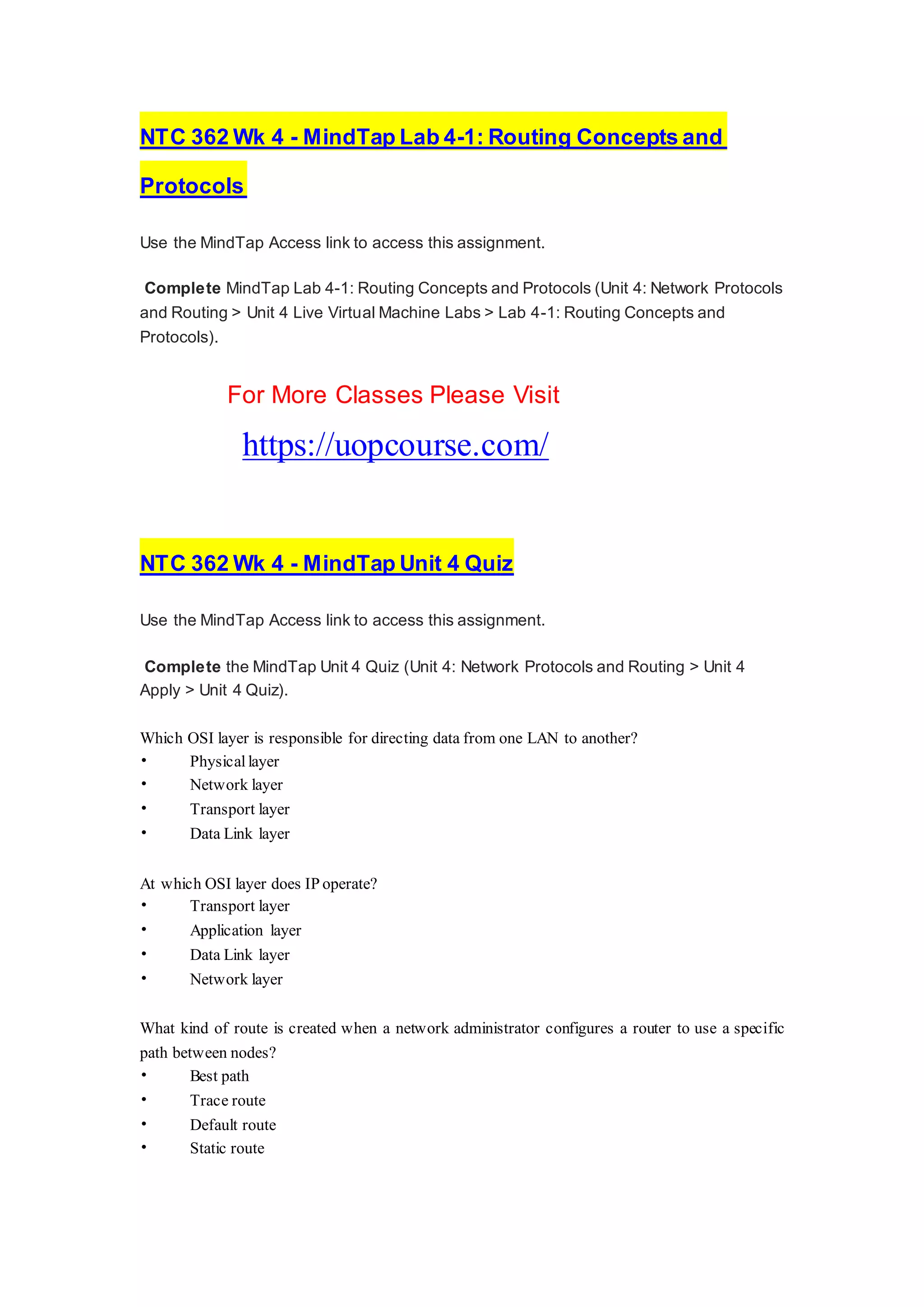 NTC 362 Wk 4 - MindTap Lab 4-1: Routing Concepts and
Protocols
Use the MindTap Access link to access this assignment.
Complete MindTap Lab 4-1: Routing Concepts and Protocols (Unit 4: Network Protocols
and Routing > Unit 4 Live Virtual Machine Labs > Lab 4-1: Routing Concepts and
Protocols).
For More Classes Please Visit
https://uopcourse.com/
NTC 362 Wk 4 - MindTap Unit 4 Quiz
Use the MindTap Access link to access this assignment.
Complete the MindTap Unit 4 Quiz (Unit 4: Network Protocols and Routing > Unit 4
Apply > Unit 4 Quiz).
Which OSI layer is responsible for directing data from one LAN to another?
• Physical layer
• Network layer
• Transport layer
• Data Link layer
At which OSI layer does IP operate?
• Transport layer
• Application layer
• Data Link layer
• Network layer
What kind of route is created when a network administrator configures a router to use a specific
path between nodes?
• Best path
• Trace route
• Default route
• Static route
 