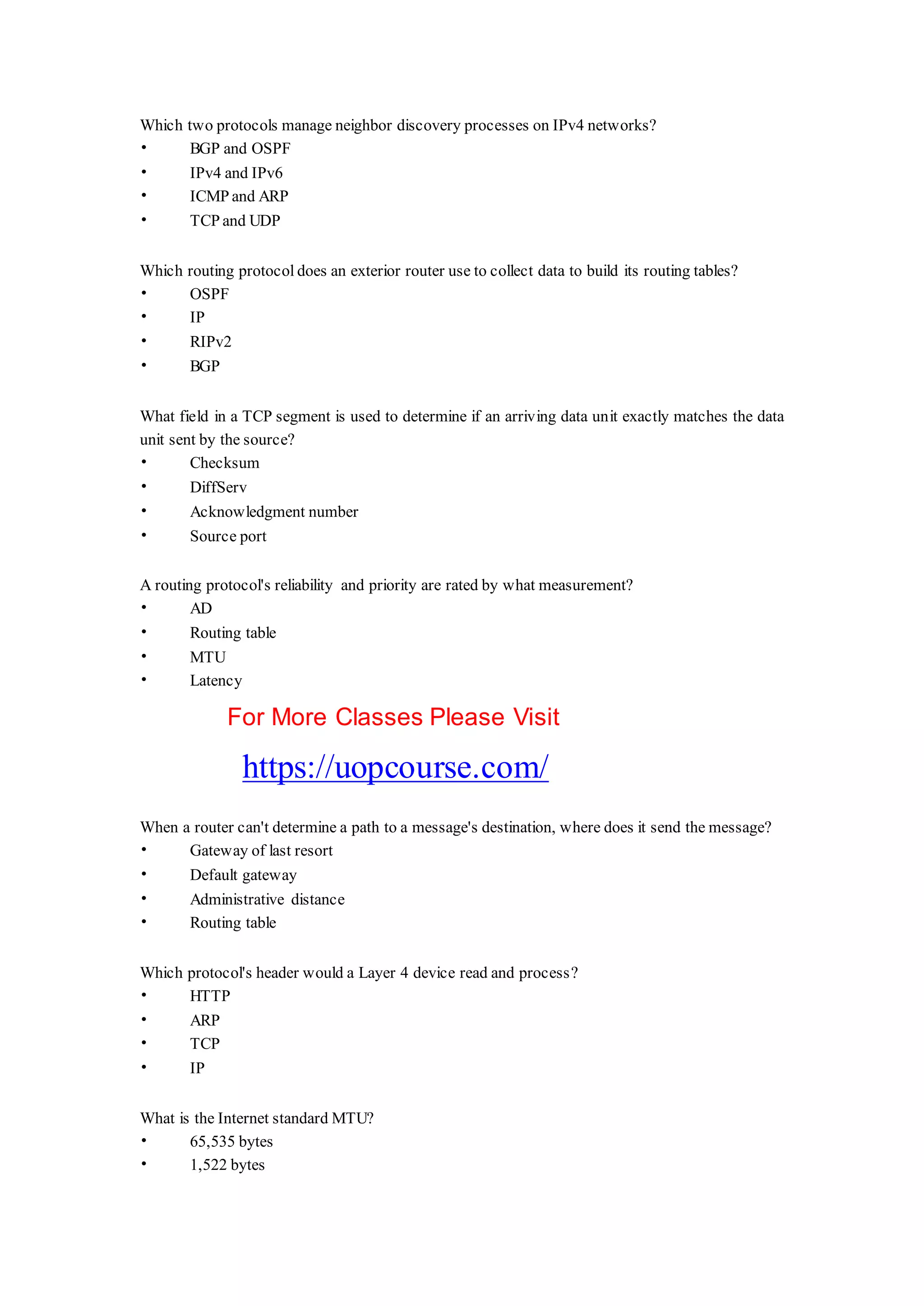 Which two protocols manage neighbor discovery processes on IPv4 networks?
• BGP and OSPF
• IPv4 and IPv6
• ICMP and ARP
• TCP and UDP
Which routing protocol does an exterior router use to collect data to build its routing tables?
• OSPF
• IP
• RIPv2
• BGP
What field in a TCP segment is used to determine if an arriving data unit exactly matches the data
unit sent by the source?
• Checksum
• DiffServ
• Acknowledgment number
• Source port
A routing protocol's reliability and priority are rated by what measurement?
• AD
• Routing table
• MTU
• Latency
For More Classes Please Visit
https://uopcourse.com/
When a router can't determine a path to a message's destination, where does it send the message?
• Gateway of last resort
• Default gateway
• Administrative distance
• Routing table
Which protocol's header would a Layer 4 device read and process?
• HTTP
• ARP
• TCP
• IP
What is the Internet standard MTU?
• 65,535 bytes
• 1,522 bytes
 