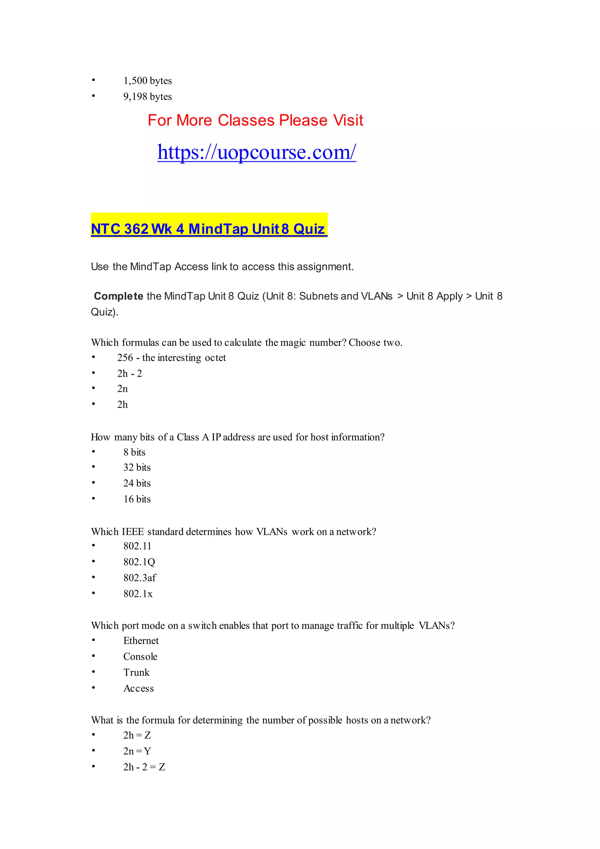 • 1,500 bytes
• 9,198 bytes
For More Classes Please Visit
https://uopcourse.com/
NTC 362 Wk 4 MindTap Unit8 Quiz
Use the MindTap Access link to access this assignment.
Complete the MindTap Unit 8 Quiz (Unit 8: Subnets and VLANs > Unit 8 Apply > Unit 8
Quiz).
Which formulas can be used to calculate the magic number? Choose two.
• 256 - the interesting octet
• 2h - 2
• 2n
• 2h
How many bits of a Class A IP address are used for host information?
• 8 bits
• 32 bits
• 24 bits
• 16 bits
Which IEEE standard determines how VLANs work on a network?
• 802.11
• 802.1Q
• 802.3af
• 802.1x
Which port mode on a switch enables that port to manage traffic for multiple VLANs?
• Ethernet
• Console
• Trunk
• Access
What is the formula for determining the number of possible hosts on a network?
• 2h = Z
• 2n =Y
• 2h - 2 = Z
 