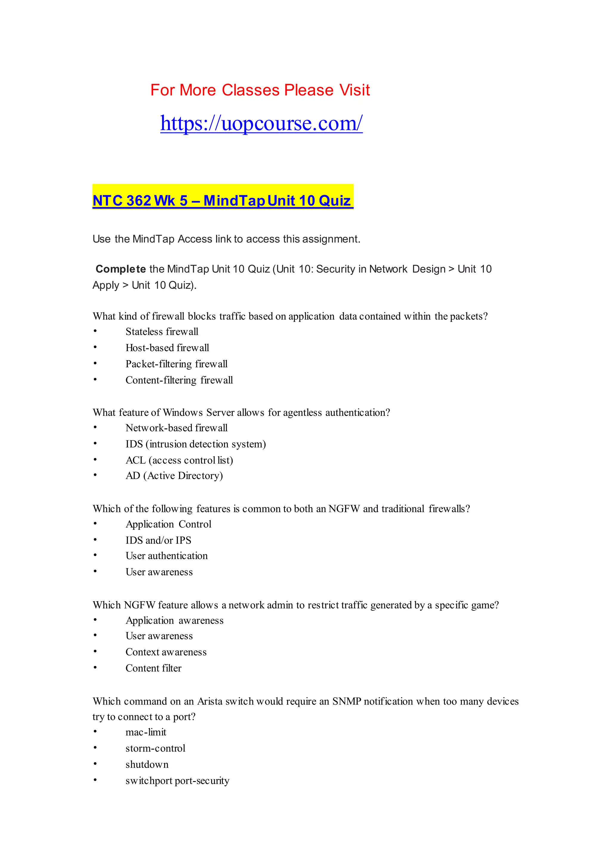 For More Classes Please Visit
https://uopcourse.com/
NTC 362 Wk 5 – MindTapUnit 10 Quiz
Use the MindTap Access link to access this assignment.
Complete the MindTap Unit 10 Quiz (Unit 10: Security in Network Design > Unit 10
Apply > Unit 10 Quiz).
What kind of firewall blocks traffic based on application data contained within the packets?
• Stateless firewall
• Host-based firewall
• Packet-filtering firewall
• Content-filtering firewall
What feature of Windows Server allows for agentless authentication?
• Network-based firewall
• IDS (intrusion detection system)
• ACL (access control list)
• AD (Active Directory)
Which of the following features is common to both an NGFW and traditional firewalls?
• Application Control
• IDS and/or IPS
• User authentication
• User awareness
Which NGFW feature allows a network admin to restrict traffic generated by a specific game?
• Application awareness
• User awareness
• Context awareness
• Content filter
Which command on an Arista switch would require an SNMP notification when too many devices
try to connect to a port?
• mac-limit
• storm-control
• shutdown
• switchport port-security
 
