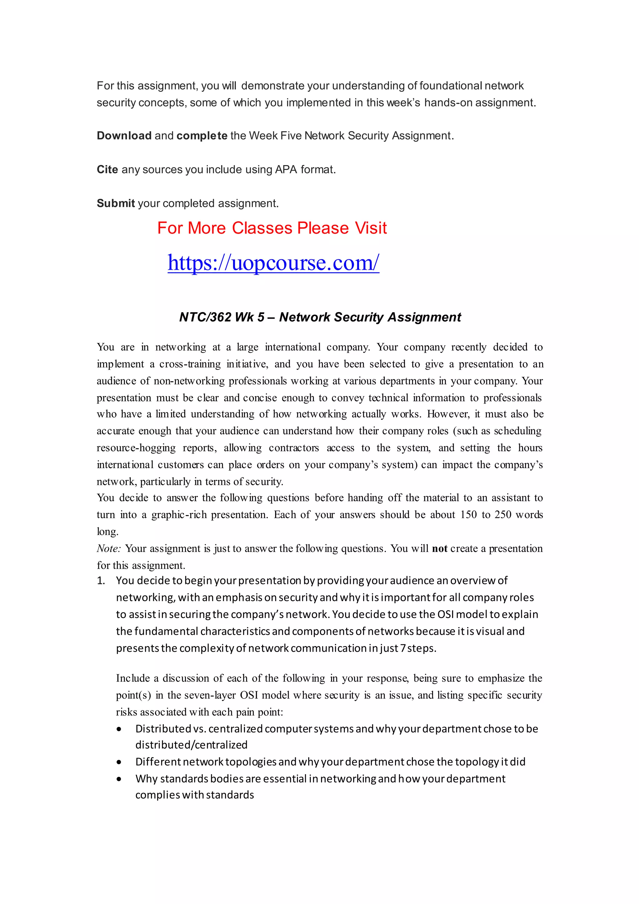 For this assignment, you will demonstrate your understanding of foundational network
security concepts, some of which you implemented in this week’s hands-on assignment.
Download and complete the Week Five Network Security Assignment.
Cite any sources you include using APA format.
Submit your completed assignment.
For More Classes Please Visit
https://uopcourse.com/
NTC/362 Wk 5 – Network Security Assignment
You are in networking at a large international company. Your company recently decided to
implement a cross-training initiative, and you have been selected to give a presentation to an
audience of non-networking professionals working at various departments in your company. Your
presentation must be clear and concise enough to convey technical information to professionals
who have a limited understanding of how networking actually works. However, it must also be
accurate enough that your audience can understand how their company roles (such as scheduling
resource-hogging reports, allowing contractors access to the system, and setting the hours
international customers can place orders on your company’s system) can impact the company’s
network, particularly in terms of security.
You decide to answer the following questions before handing off the material to an assistant to
turn into a graphic-rich presentation. Each of your answers should be about 150 to 250 words
long.
Note: Your assignment is just to answer the following questions. You will not create a presentation
for this assignment.
1. You decide tobeginyourpresentationbyprovidingyouraudience anoverview of
networking,withanemphasisonsecurityandwhyitisimportantfor all companyroles
to assistinsecuringthe company’snetwork.Youdecide touse the OSImodel toexplain
the fundamental characteristicsandcomponentsof networksbecause itisvisual and
presentsthe complexityof networkcommunicationinjust7steps.
Include a discussion of each of the following in your response, being sure to emphasize the
point(s) in the seven-layer OSI model where security is an issue, and listing specific security
risks associated with each pain point:
 Distributedvs.centralizedcomputersystemsandwhyyourdepartmentchose tobe
distributed/centralized
 Differentnetworktopologiesandwhyyourdepartmentchose the topologyitdid
 Why standardsbodiesare essential innetworkingandhow yourdepartment
complieswithstandards
 