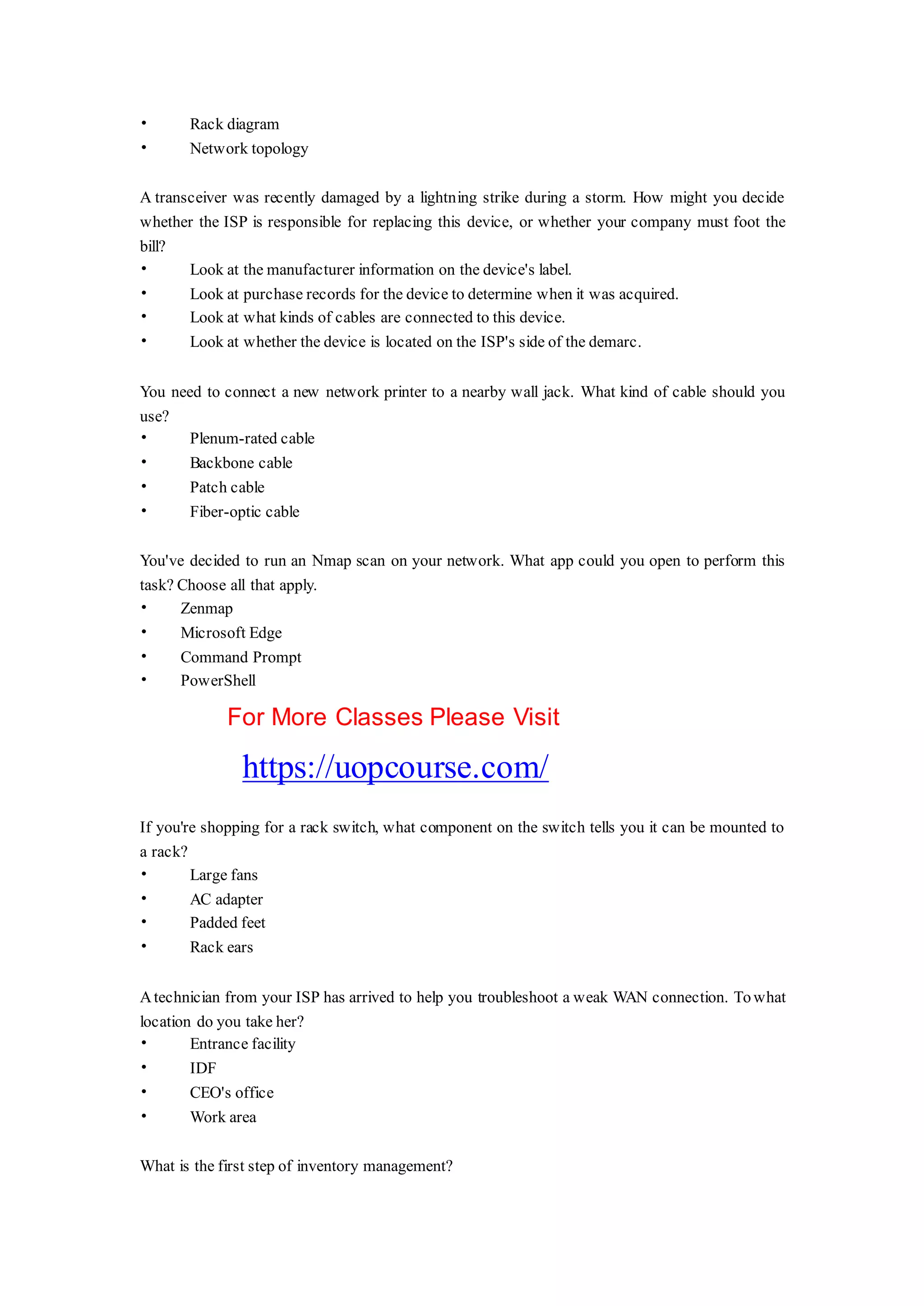 • Rack diagram
• Network topology
A transceiver was recently damaged by a lightning strike during a storm. How might you decide
whether the ISP is responsible for replacing this device, or whether your company must foot the
bill?
• Look at the manufacturer information on the device's label.
• Look at purchase records for the device to determine when it was acquired.
• Look at what kinds of cables are connected to this device.
• Look at whether the device is located on the ISP's side of the demarc.
You need to connect a new network printer to a nearby wall jack. What kind of cable should you
use?
• Plenum-rated cable
• Backbone cable
• Patch cable
• Fiber-optic cable
You've decided to run an Nmap scan on your network. What app could you open to perform this
task? Choose all that apply.
• Zenmap
• Microsoft Edge
• Command Prompt
• PowerShell
For More Classes Please Visit
https://uopcourse.com/
If you're shopping for a rack switch, what component on the switch tells you it can be mounted to
a rack?
• Large fans
• AC adapter
• Padded feet
• Rack ears
Atechnician from your ISP has arrived to help you troubleshoot a weak WAN connection. Towhat
location do you take her?
• Entrance facility
• IDF
• CEO's office
• Work area
What is the first step of inventory management?
 