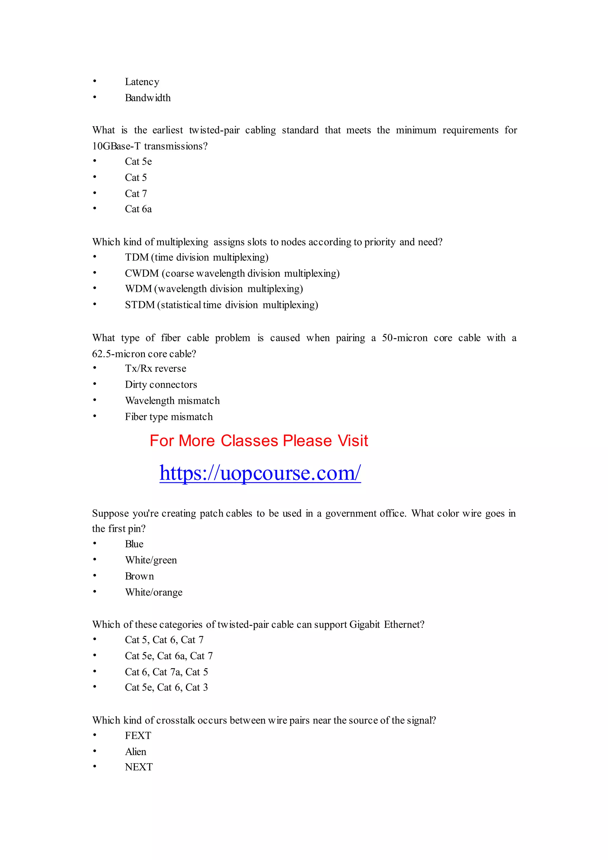 • Latency
• Bandwidth
What is the earliest twisted-pair cabling standard that meets the minimum requirements for
10GBase-T transmissions?
• Cat 5e
• Cat 5
• Cat 7
• Cat 6a
Which kind of multiplexing assigns slots to nodes according to priority and need?
• TDM (time division multiplexing)
• CWDM (coarse wavelength division multiplexing)
• WDM (wavelength division multiplexing)
• STDM (statistical time division multiplexing)
What type of fiber cable problem is caused when pairing a 50-micron core cable with a
62.5-micron core cable?
• Tx/Rx reverse
• Dirty connectors
• Wavelength mismatch
• Fiber type mismatch
For More Classes Please Visit
https://uopcourse.com/
Suppose you're creating patch cables to be used in a government office. What color wire goes in
the first pin?
• Blue
• White/green
• Brown
• White/orange
Which of these categories of twisted-pair cable can support Gigabit Ethernet?
• Cat 5, Cat 6, Cat 7
• Cat 5e, Cat 6a, Cat 7
• Cat 6, Cat 7a, Cat 5
• Cat 5e, Cat 6, Cat 3
Which kind of crosstalk occurs between wire pairs near the source of the signal?
• FEXT
• Alien
• NEXT
 
