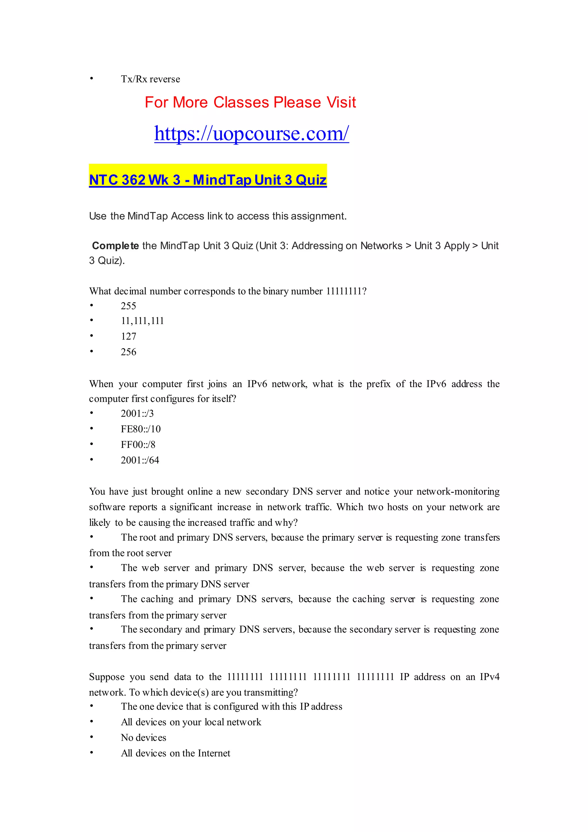 • Tx/Rx reverse
For More Classes Please Visit
https://uopcourse.com/
NTC 362 Wk 3 - MindTap Unit 3 Quiz
Use the MindTap Access link to access this assignment.
Complete the MindTap Unit 3 Quiz (Unit 3: Addressing on Networks > Unit 3 Apply > Unit
3 Quiz).
What decimal number corresponds to the binary number 11111111?
• 255
• 11,111,111
• 127
• 256
When your computer first joins an IPv6 network, what is the prefix of the IPv6 address the
computer first configures for itself?
• 2001::/3
• FE80::/10
• FF00::/8
• 2001::/64
You have just brought online a new secondary DNS server and notice your network-monitoring
software reports a significant increase in network traffic. Which two hosts on your network are
likely to be causing the increased traffic and why?
• The root and primary DNS servers, because the primary server is requesting zone transfers
from the root server
• The web server and primary DNS server, because the web server is requesting zone
transfers from the primary DNS server
• The caching and primary DNS servers, because the caching server is requesting zone
transfers from the primary server
• The secondary and primary DNS servers, because the secondary server is requesting zone
transfers from the primary server
Suppose you send data to the 11111111 11111111 11111111 11111111 IP address on an IPv4
network. To which device(s) are you transmitting?
• The one device that is configured with this IP address
• All devices on your local network
• No devices
• All devices on the Internet
 