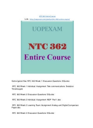 NTC 362 Entire Course
Link : http://uopexam.com/product/ntc-362-entire-course/
Some typical files NTC 362 Week 1 Discussion Questions DQs.doc
NTC 362 Week 1 Individual Assignment Tele communications Evolution
Timeline.pptx
NTC 362 Week 2 Discussion Questions DQs.doc
NTC 362 Week 2 Individual Assignment INDP Part 1.doc
NTC 362 Week 2 Learning Team Assignment Analog and Digital Comparison
Paper.doc
NTC 362 Week 3 Discussion Questions DQs.doc
 