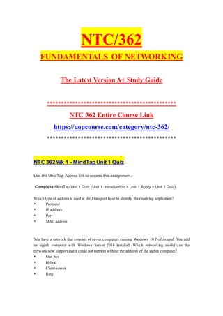 NTC/362
FUNDAMENTALS OF NETWORKING
The Latest Version A+ Study Guide
**********************************************
NTC 362 Entire Course Link
https://uopcourse.com/category/ntc-362/
**********************************************
NTC 362 Wk 1 - MindTap Unit 1 Quiz
Use the MindTap Access link to access this assignment.
Complete MindTap Unit 1 Quiz (Unit 1: Introduction > Unit 1 Apply > Unit 1 Quiz).
Which type of address is used at the Transport layer to identify the receiving application?
• Protocol
• IP address
• Port
• MAC address
You have a network that consists of seven computers running Windows 10 Professional. You add
an eighth computer with Windows Server 2016 installed. Which networking model can the
network now support that it could not support without the addition of the eighth computer?
• Star-bus
• Hybrid
• Client-server
• Ring
 