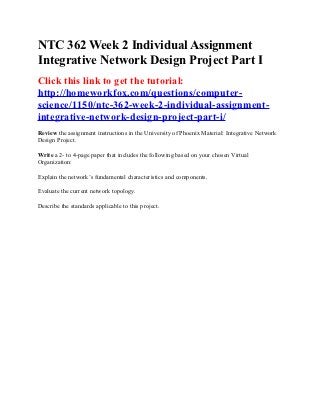 NTC 362 Week 2 Individual Assignment
Integrative Network Design Project Part I
Click this link to get the tutorial:
http://homeworkfox.com/questions/computer-
science/1150/ntc-362-week-2-individual-assignment-
integrative-network-design-project-part-i/
Review the assignment instructions in the University of Phoenix Material: Integrative Network
Design Project.

Write a 2- to 4-page paper that includes the following based on your chosen Virtual
Organization:

Explain the network’s fundamental characteristics and components.

Evaluate the current network topology.

Describe the standards applicable to this project.
 