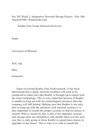 Ntc 362 Week 2, Integrative Network Design Project , Part 1By
Alucard1990 | Studymode.com
Kudler Fine Foods Network Overview
Name
University of Phoenix
NTC 362
Date
Instructor
Upon reviewing Kudler Fine Food network, it has been
determined that a major network overhaul will need to be
conducted to make sure that Kudler is brought up to speed with
the latest technology. This is very important because if Kudler
is unable to keep up with the technological advances then the
company will fall behind. Making sure that Kudler is not only
able to keep up with the advances with network systems it is
also important to install the proper systems so that no money is
wasted. What is meant by this is that if the improper systems
and storage units are installed to only handle data over the next
year this is only going to force Kudler to spend more money in
upgrades in the future. This is why it is vital to install the
 