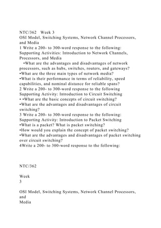 NTC/362 Week 3
OSI Model, Switching Systems, Network Channel Processors,
and Media
1 Write a 200- to 300-word response to the following:
Supporting Activities: Introduction to Network Channels,
Processors, and Media
•What are the advantages and disadvantages of network
processors, such as hubs, switches, routers, and gateways?
•What are the three main types of network media?
•What is their performance in terms of reliability, speed
capabilities, and nominal distance for reliable spans?
2 Write a 200- to 300-word response to the following
Supporting Activity: Introduction to Circuit Switching
• •What are the basic concepts of circuit switching?
•What are the advantages and disadvantages of circuit
switching?
3 Write a 200- to 300-word response to the following:
Supporting Activity: Introduction to Packet Switching
•What is a packet? What is packet switching?
•How would you explain the concept of packet switching?
•What are the advantages and disadvantages of packet switching
over circuit switching?
4Write a 200- to 300-word response to the following:
NTC/362
Week
3
OSI Model, Switching Systems, Network Channel Processors,
and
Media
 