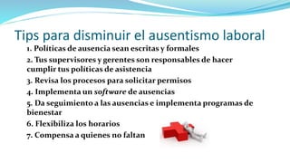 Tips para disminuir el ausentismo laboral
1. Políticas de ausencia sean escritas y formales
2. Tus supervisores y gerentes son responsables de hacer
cumplir tus políticas de asistencia
3. Revisa los procesos para solicitar permisos
4. Implementa un software de ausencias
5. Da seguimiento a las ausencias e implementa programas de
bienestar
6. Flexibiliza los horarios
7. Compensa a quienes no faltan
 
