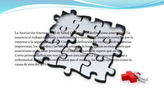 La Asociación Internacional de Salud Ocupacional define como ausentismo “la
ausencia al trabajo atribuida a enfermedad o accidente y aceptada como tal por la
empresa o la seguridad social” . Como esta definición no incluye otras ausencias
imprevistas, los retardos y las salidas antes de la hora, quizás es mejor decir que
ausentismo es no estar presente en el trabajo cuando se espera que así sea.
Como primera definición nos referimos únicamente a las ausencias debidas a
enfermedad o accidentes certificados por el médico, las cuales aparecen como la
causa de más del 50%.
 