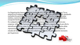 La Organización Internacional del Trabajo (OIT), define al ausentismo como “la no
asistencia al trabajo por parte de un empleado que se pensaba que iba a asistir, quedando
excluidos los períodos vacacionales y las huelgas; y el ausentismo laboral de causa
médica, como el período de baja laboral atribuible a una incapacidad delindividuo,
excepción hecha para la derivada del embarazo normal o prisión” .
En cualquiera de los casos en que suela presentarse el ausentismo laboral en una
empresa, influye en el proceso de desarrollo institucional y organizacional, por ello la
identificación de las cusas, la prevalencia con que se presenta dicho fenómeno debe
representar un propósito en las organizaciones modernas y amerita ser objeto de
estudio de los profesionales del área salud ocupacional y de preocupación necesaria
por la gerencia
 