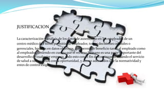 JUSTIFICACION
La caracterización y análisis de los datos de ausentismo en los empleados de un
centro médico de I nivel, permitirá al empleador, tomar decisiones centrales o
gerenciales, basadas en datos objetivos, que permitan beneficio tanto al empleado como
al empleador, teniendo en cuenta que el recurso humano es una parte importante del
desarrollo de cualquier empresa, todo esto con el fin de continuar brindando el servicio
de salud a sus usuarios con la oportunidad, y acceso adecuados que la normatividad y
entes de control exigen.
 