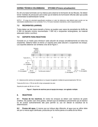 NORMA TÉCNICA COLOMBIANA NTC3903 (Primera actualización)
5
Es útil una base iluminada con luz blanca para observar la formación de los flóculos. Se deben
tomar medidas de precaución para evitar que el sistema de iluminación difunda calor que pueda
contrarrestar la sedimentación normal.
NOTA 1 El rango de velocidad especificado constituye un valor de referencia, este debería estar acorde con las
velocidades establecidas en los numerales 10.3 y 10.4 para mezclado instantáneo y lento respectivamente
7.2 RECIPIENTES (JARRAS)
Todos deben ser del mismo tamaño y forma; se pueden usar vasos de precipitado de Griffin de
2 000 ml (tamaño mínimo recomendado 1 000 ml) o recipientes rectangulares, de material
adecuado (vidrio o acrílico).
7.3 SOPORTE PARA REACTIVOS
Consiste en un medio para introducir cada solución de ensayo simultáneamente en todos los
recipientes. Debería haber al menos un soporte para cada solución o suspensión de ensayo.
Los soportes deberían ser similares a los de la Figura 1.
Tornillos para madera
38 mm
(11
2 pulgada)
Tubos 50 ml
Diámetro
interno
25,4 mm
(1 pulgada)
41 mm
(15
8 de pulgada) 19 mm
(3
4 de pulgada)
19 mm
(3
4 de pulgada)
140 mm
(5 1
2 pulgadas)
A A A
A A
A = distancia entre centros de recipientes en un equipo de agitación múltiple de aproximadamente 150 mm.
Tubos de 25,4 mm x 178 mm de 50 m tipo comparador de color
Soporte de cedro de 38 mm x 41 mm
Figura 1. Soporte de reactivos para el equipo de ensayo con agitador múltiple
8. REACTIVOS
8.1 Pureza de los reactivos. En todos los ensayos se deben usar reactivos de grado
analítico. Se pueden usar otros grados, siempre que se establezca previamente que el reactivo
es de pureza suficientemente alta para permitir su uso sin afectar la exactitud de la
determinación.
8.2 Pureza del agua. A menos que se indique algo diferente, el agua que se utilice debe
ser por lo menos agua clarificada, producida por la misma planta a la salida de los filtros.
 