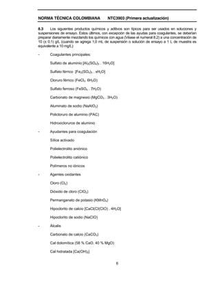 NORMA TÉCNICA COLOMBIANA NTC3903 (Primera actualización)
6
8.3 Los siguientes productos químicos y aditivos son típicos para ser usados en soluciones y
suspensiones de ensayo. Estos últimos, con excepción de las ayudas para coagulantes, se deberían
preparar diariamente mezclando los químicos con agua (Véase el numeral 8.2) a una concentración de
10 (± 0,1) g/L (cuando se agrega 1,0 mL de suspensión o solución de ensayo a 1 L de muestra es
equivalente a 10 mg/L):
- Coagulantes principales:
Sulfato de aluminio [AI2(SO4)3 . 16H2O]
Sulfato férrico [Fe2(SO4)3 . xH2O]
Cloruro férrico (FeCl3. 6H2O)
Sulfato ferroso (FeSO4 . 7H2O)
Carbonato de magnesio (MgCO3 . 3H2O)
Aluminato de sodio (NaAIO2)
Policloruro de aluminio (PAC)
Hidroxicloruros de aluminio
- Ayudantes para coagulación
Sílice activado
Polielectrolito aniónico
Polielectrolito catiónico
Polímeros no iónicos
- Agentes oxidantes
Cloro (Cl2)
Dióxido de cloro (CIO2)
Permanganato de potasio (KMnO4)
Hipoclorito de calcio [CaCl(CI(CIO) . 4H2O]
Hipoclorito de sodio (NaCIO)
- Álcalis
Carbonato de calcio (CaCO3)
Cal dolomítica (58 % CaO, 40 % MgO)
Cal hidratada [Ca(OH)2]
 