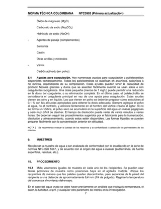 NORMA TÉCNICA COLOMBIANA NTC3903 (Primera actualización)
7
Óxido de magnesio (MgO)
Carbonato de sodio (Na2CO3)
Hidróxido de sodio (NaOH)
- Agentes de pesaje (complementos)
Bentonita
Caolín
Otras arcillas y minerales
- Varios
Carbón activado (en polvo)
8.4 Ayudas para coagulación. Hay numerosas ayudas para coagulación o polielectrolitos
disponibles comercialmente. Todos los polielectrolitos se clasifican en aniónicos, catiónicos o
no iónicos, dependiendo de su composición. Estas ayudas pueden tener la capacidad de
producir flóculos grandes y duros que se asientan fácilmente cuando se usan solos o con
coagulantes inorgánicos. Una dosis pequeña (menos de 1 mg/L) puede permitir una reducción
en la dosis del coagulante, o su eliminación completa. En el último caso, el polielectrolito se
consideraría el coagulante principal en vez de una ayuda para coagulación. Estas ayudas
vienen en polvo y en líquido. Las que vienen en polvo se deberían preparar como soluciones al
0,1 % con las alícuotas apropiadas para obtener la dosis adecuada. Siempre agregue el polvo
al agua, no al contrario, y adicione lentamente en el hombro del vórtice creado al agitar. Si no
se forma un vórtice, el polvo seco se acumulará en la superficie del agua en masas pegajosas
y será muy difícil de disolver. El tiempo de disolución puede variar de varios minutos a varias
horas. Se deberían seguir los procedimientos sugeridos por el fabricante para la humectación,
disolución y almacenamiento, cuando estos estén disponibles. Las formas líquidas se pueden
preparar fácilmente con la concentración anterior sin dificultad.
NOTA 2 Se recomienda evaluar la calidad de los reactivos y la confiabilidad y calidad de los proveedores de los
mismos.
9. MUESTREO
Recolectar la muestra de agua a ser analizada de conformidad con lo establecido en la serie de
normas NTC-ISO 5567, y de acuerdo con el origen del agua a evaluar (subterránea, de fuente
superficial, residual, etc.).
10. PROCEDIMIENTO
10.1 Mida volúmenes iguales de muestra en cada uno de los recipientes. Se pueden usar
tantas porciones de muestra como posiciones haya en el agitador múltiple. Ubique los
recipientes de manera que las paletas queden descentradas, pero separadas de la pared del
recipiente a una distancia de aproximadamente 6,4 mm (1/4 de pulgada). Registre la temperatura
de la muestra al comienzo del ensayo.
En el caso del agua cruda se debe hacer previamente un análisis que incluya la temperatura, el
color, la turbidez, el pH, y cualquier otro parámetro de interés en la investigación.
 