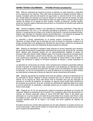 NORMA TÉCNICA COLOMBIANA NTC3903 (Primera actualización)
8
10.2 Mida los volúmenes de reactivos químicos a adicionar en cada recipiente y colóquelos
en los soportes de los reactivos. Para cada serie de adiciones de reactivos químicos utilice un
soporte. Complete cada tubo del soporte con agua hasta un volumen final de 10 ml, antes de
uso. Puede haber una situación en la que se requiera un mayor volumen de reactivo. En caso
de que esta situación predomine, llene todos los tubos con agua hasta un volumen igual al mayor
volumen de reactivo en el soporte de dicho reactivo. Cuando se adicionan mezclas líquidas,
puede ser necesario agitar el elemento para producir un movimiento de remolino justo antes de
hacer la transferencia.
10.3 Accione el agitador múltiple a una velocidad de “mezclado instantáneo” (Flash Mix) de
aproximadamente 120 r/min o a la velocidad equivalente al gradiente a simular. Adicione la
solución o suspensiones de ensayo a los niveles de dosificación y secuencia predeterminados.
Aplique esta velocidad de mezclado durante aproximadamente 1 min después de agregar los
químicos. Registre el tiempo del mezclado instantáneo y la velocidad (r/min).
La velocidad y tiempo especificados en el párrafo anterior corresponden a valores de
referencia, se debe verificar que la velocidad así como el tiempo de mezclado a aplicar en el
ensayo corresponden a los gradientes de velocidad de cada proceso unitario de una planta de
purificación de agua cruda o de tratamiento de agua residual en particular.
10.4 Reduzca la velocidad lo necesario hasta alcanzar la mínima requerida para mantener
las partículas de floculación suspendidas uniformemente durante todo el período de “mezclado
lento”. Aplique este mezclado durante 20 min aproximadamente. Registre el tiempo de
formación del primer flóculo visible. Registre cada 5 min (durante el período de mezclado lento)
la formación, uniformidad y tamaño de los flóculos y la velocidad de mezclado (r/min). Si se
usan ayudas para coagulación, la velocidad de mezclado es crítica debido a que al agitar en
exceso hay tendencia a impedir la formación temprana de flóculos y puede redispersar la
ayuda.
La velocidad (en revoluciones por minuto, r/min) necesaria para mantener suspendido el flóculo
durante el periodo de mezcla lenta debe corresponder a los gradientes de velocidad de cada
proceso unitario de una planta de purificación de agua cruda o de tratamiento de agua residual
en particular. Los 20 min corresponden a un valor de referencia; sin embargo se debe verificar
que este tiempo corresponde al tiempo de retención real de mezcla lenta de la planta.
10.5 Después del período de mezclado lento retire las paletas y observe el asentamiento de
las partículas de flóculo. Registre el tiempo requerido para que el volumen de partículas se
asiente. En la mayoría de casos este tiempo será el necesario para que las partículas se
asienten en el fondo del recipiente; sin embargo, en algunos casos puede haber interferencia
de corrientes de convección. Si es así, el tiempo de asentamiento registrado debería ser aquel
al cual las partículas no asentadas o residuales parece que se mueven en forma igual hacia
arriba y hacia abajo.
10.6 Después de 15 min de asentamiento registre la apariencia del flóculo en el fondo del
recipiente. Registre la temperatura de la muestra. Con una pipeta o sifón tome del recipiente un
volumen de muestra adecuado (véase la norma NTC-ISO 5667 Parte 3) del líquido que
sobrenada, en un punto situado a la mitad de la profundidad de la muestra, para llevar a cabo
los análisis de color, turbiedad, pH y otros análisis requeridos determinados de acuerdo con la
autoridad sanitaria local. En la Figura 2 se incluye una forma sugerida de registrar los
resultados.
El sistema de toma de muestra debe garantizar que de cada recipiente, la muestra se tome a la
misma profundidad y debe permitir extraer la muestra bajo las mismas condiciones de manera
que la muestra sea representativa.
 