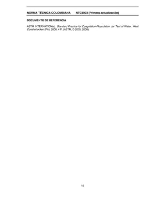 NORMA TÉCNICA COLOMBIANA NTC3903 (Primera actualización)
10
DOCUMENTO DE REFERENCIA
ASTM INTERNATIONAL. Standard Practice for Coagulation-Flocculation Jar Test of Water. West
Conshohocken (PA): 2008, 4 P. (ASTM, D 2035, 2008).
 