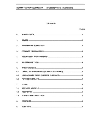 NORMA TÉCNICA COLOMBIANA NTC3903 (Primera actualización)
CONTENIDO
Página
0. INTRODUCCIÓN..........................................................................................................1
1. OBJETO .......................................................................................................................2
2. REFERENCIAS NORMATIVAS...................................................................................2
3. TÉRMINOS Y DEFINICIONES.....................................................................................3
4. RESUMEN DEL PROCEDIMIENTO ............................................................................3
5. IMPORTANCIA Y USO ................................................................................................4
6. INTERFERENCIAS ......................................................................................................4
6.1 CAMBIO DE TEMPERATURA (DURANTE EL ENSAYO) ..........................................4
6.2 LIBERACIÓN DE GASES (DURANTE EL ENSAYO) .................................................4
6.3 PERÍODO DE ENSAYO....................................................................................................4
7. EQUIPO........................................................................................................................4
7.1 AGITADOR MÚLTIPLE ...............................................................................................4
7.2 RECIPIENTES..............................................................................................................5
7.3 SOPORTE PARA REACTIVOS ...................................................................................5
8. REACTIVOS.................................................................................................................5
9. MUESTREO..................................................................................................................7
 