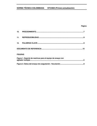NORMA TÉCNICA COLOMBIANA NTC3903 (Primera actualización)
Página
10. PROCEDIMIENTO........................................................................................................7
11. REPRODUCIBILIDAD..................................................................................................9
12. PALABRAS CLAVE.....................................................................................................9
DOCUMENTO DE REFERENCIA..........................................................................................10
FIGURAS
Figura 1. Soporte de reactivos para el equipo de ensayo con
agitador múltiple.....................................................................................................................5
Figura 2. Datos del ensayo de coagulación - floculación...................................................9
 