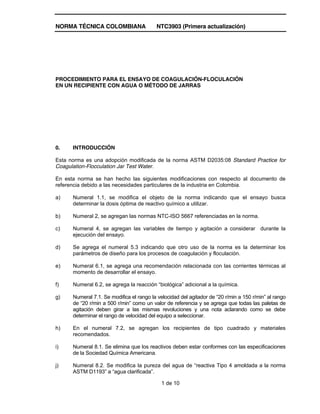 NORMA TÉCNICA COLOMBIANA NTC3903 (Primera actualización)
1 de 10
PROCEDIMIENTO PARA EL ENSAYO DE COAGULACIÓN-FLOCULACIÓN
EN UN RECIPIENTE CON AGUA O MÉTODO DE JARRAS
0. INTRODUCCIÓN
Esta norma es una adopción modificada de la norma ASTM D2035:08 Standard Practice for
Coagulation-Flocculation Jar Test Water.
En esta norma se han hecho las siguientes modificaciones con respecto al documento de
referencia debido a las necesidades particulares de la industria en Colombia.
a) Numeral 1.1, se modifica el objeto de la norma indicando que el ensayo busca
determinar la dosis óptima de reactivo químico a utilizar.
b) Numeral 2, se agregan las normas NTC-ISO 5667 referenciadas en la norma.
c) Numeral 4, se agregan las variables de tiempo y agitación a considerar durante la
ejecución del ensayo.
d) Se agrega el numeral 5.3 indicando que otro uso de la norma es la determinar los
parámetros de diseño para los procesos de coagulación y floculación.
e) Numeral 6.1, se agrega una recomendación relacionada con las corrientes térmicas al
momento de desarrollar el ensayo.
f) Numeral 6.2, se agrega la reacción “biológica” adicional a la química.
g) Numeral 7.1. Se modifica el rango la velocidad del agitador de “20 r/min a 150 r/min” al rango
de “20 r/min a 500 r/min” como un valor de referencia y se agrega que todas las paletas de
agitación deben girar a las mismas revoluciones y una nota aclarando como se debe
determinar el rango de velocidad del equipo a seleccionar.
h) En el numeral 7.2, se agregan los recipientes de tipo cuadrado y materiales
recomendados.
i) Numeral 8.1. Se elimina que los reactivos deben estar conformes con las especificaciones
de la Sociedad Química Americana.
j) Numeral 8.2. Se modifica la pureza del agua de “reactiva Tipo 4 amoldada a la norma
ASTM D1193” a “agua clarificada”.
 