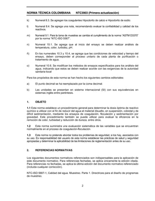 NORMA TÉCNICA COLOMBIANA NTC3903 (Primera actualización)
2
k) Numeral 8.3. Se agregan los coagulantes Hipoclorito de calcio e Hipoclorito de sodio.
l) Numeral 8.4. Se agrega una nota, recomendando evaluar la confiabilidad y calidad de los
reactivos.
m) Numeral 9.1. Para la toma de muestras se cambia el cumplimiento de la norma “ASTM D3370”
por la norma “NTC-ISO 5567”.
n) Numeral 10.1. Se agrega que al inicio del ensayo se deben realizar análisis de
temperatura, color, turbidez, pH.
ñ) En los numerales 10.3 y 10.4, se agrega que las condiciones de velocidad y tiempo del
ensayo, deben corresponder al proceso unitario de cada planta de purificación o
tratamiento de agua.
o) Numeral 10.6. Se modifican los métodos de ensayos especificados para los análisis del
agua, indicando que estos se deben realizar acorde con las exigencias de la autoridad
sanitaria local
Para los propósitos de esta norma se han hecho los siguientes cambios editoriales:
a) El punto decimal se ha reemplazado por la coma decimal.
b) Las unidades se presentan en sistema internacional (SI) con sus equivalencias en
sistemas inglés entre paréntesis.
1. OBJETO
1.1 Esta norma establece un procedimiento general para determinar la dosis óptima de reactivo
químico a utilizar con el fin de reducir del agua el material disuelto, en suspensión, coloidal y de
difícil sedimentación, mediante los ensayos de coagulación, floculación y sedimentación por
gravedad. Este procedimiento también se puede utilizar para evaluar la eficiencia en la
remoción de color, turbiedad y reducción de dureza, entre otros.
1.2 Esta norma suministra una evaluación sistemática de las variables que se encuentran
normalmente en el proceso de coagulación-floculación.
1.3 Esta norma no pretende abordar todos los problemas de seguridad, si los hay, asociados con
su uso. Es responsabilidad del usuario de esta norma establecer las prácticas de salud y seguridad
apropiadas y determinar la aplicabilidad de las limitaciones de reglamentación antes de su uso.
2. REFERENCIAS NORMATIVAS
Los siguientes documentos normativos referenciados son indispensables para la aplicación de
este documento normativo. Para referencias fechadas, se aplica únicamente la edición citada.
Para referencias no fechadas, se aplica la última edición del documento normativo referenciado
(incluida cualquier corrección).
NTC-ISO 5667-1, Calidad del agua. Muestreo. Parte 1. Directrices para el diseño de programas
de muestreo.
 
