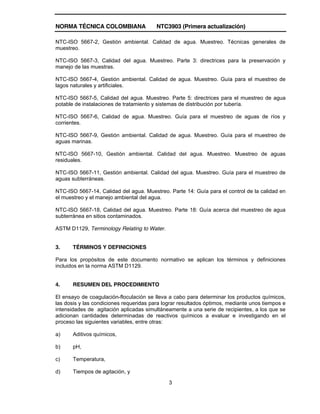 NORMA TÉCNICA COLOMBIANA NTC3903 (Primera actualización)
3
NTC-ISO 5667-2, Gestión ambiental. Calidad de agua. Muestreo. Técnicas generales de
muestreo.
NTC-ISO 5667-3, Calidad del agua. Muestreo. Parte 3: directrices para la preservación y
manejo de las muestras.
NTC-ISO 5667-4, Gestión ambiental. Calidad de agua. Muestreo. Guía para el muestreo de
lagos naturales y artificiales.
NTC-ISO 5667-5, Calidad del agua. Muestreo. Parte 5: directrices para el muestreo de agua
potable de instalaciones de tratamiento y sistemas de distribución por tubería.
NTC-ISO 5667-6, Calidad de agua. Muestreo. Guía para el muestreo de aguas de ríos y
corrientes.
NTC-ISO 5667-9, Gestión ambiental. Calidad de agua. Muestreo. Guía para el muestreo de
aguas marinas.
NTC-ISO 5667-10, Gestión ambiental. Calidad del agua. Muestreo. Muestreo de aguas
residuales.
NTC-ISO 5667-11, Gestión ambiental. Calidad del agua. Muestreo. Guía para el muestreo de
aguas subterráneas.
NTC-ISO 5667-14, Calidad del agua. Muestreo. Parte 14: Guía para el control de la calidad en
el muestreo y el manejo ambiental del agua.
NTC-ISO 5667-18, Calidad del agua. Muestreo. Parte 18: Guía acerca del muestreo de agua
subterránea en sitios contaminados.
ASTM D1129, Terminology Relating to Water.
3. TÉRMINOS Y DEFINICIONES
Para los propósitos de este documento normativo se aplican los términos y definiciones
incluidos en la norma ASTM D1129.
4. RESUMEN DEL PROCEDIMIENTO
El ensayo de coagulación-floculación se lleva a cabo para determinar los productos químicos,
las dosis y las condiciones requeridas para lograr resultados óptimos, mediante unos tiempos e
intensidades de agitación aplicadas simultáneamente a una serie de recipientes, a los que se
adicionan cantidades determinadas de reactivos químicos a evaluar e investigando en el
proceso las siguientes variables, entre otras:
a) Aditivos químicos,
b) pH,
c) Temperatura,
d) Tiempos de agitación, y
 