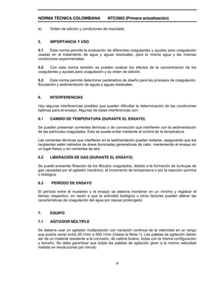 NORMA TÉCNICA COLOMBIANA NTC3903 (Primera actualización)
4
e) Orden de adición y condiciones de mezclado.
5. IMPORTANCIA Y USO
5.1 Esta norma permite la evaluación de diferentes coagulantes y ayudas para coagulación
usadas en el tratamiento de agua y aguas residuales, para la misma agua y las mismas
condiciones experimentales.
5.2 Con esta norma también se pueden evaluar los efectos de la concentración de los
coagulantes y ayudas para coagulación y su orden de adición.
5.3 Esta norma permite determinar parámetros de diseño para los procesos de coagulación,
floculación y sedimentación de aguas y aguas residuales.
6. INTERFERENCIAS
Hay algunas interferencias posibles que pueden dificultar la determinación de las condiciones
óptimas para el ensayo. Algunas de estas interferencias son:
6.1 CAMBIO DE TEMPERATURA (DURANTE EL ENSAYO)
Se pueden presentar corrientes térmicas o de convección que interfieren con la sedimentación
de las partículas coaguladas. Esto se puede evitar mediante el control de la temperatura.
Las corrientes térmicas que interfieren en la sedimentación pueden evitarse, asegurando que los
recipientes estén retirados de áreas iluminadas generadoras de calor, manteniendo el ensayo en
un lugar fresco y sin corrientes de aire.
6.2 LIBERACIÓN DE GAS (DURANTE EL ENSAYO)
Se puede presentar flotación de los flóculos coagulados, debido a la formación de burbujas de
gas causadas por el agitador mecánico, el incremento de temperatura o por la reacción química
o biológica.
6.3 PERÍODO DE ENSAYO
El período entre el muestreo y el ensayo se debería mantener en un mínimo y registrar el
tiempo respectivo, en razón a que la actividad biológica u otros factores pueden alterar las
características de coagulación del agua por reposo prolongado.
7. EQUIPO
7.1 AGITADOR MÚLTIPLE
Se debería usar un agitador multiposición con variación continua de la velocidad en un rango
que podría variar entre 20 r/min a 500 r/min (Véase la Nota 1). Las paletas de agitación deben
ser de un material resistente a la corrosión, de calibre liviano, todas con la misma configuración
y tamaño. Se debe garantizar que todas las paletas de agitación giren a la misma velocidad
medida en revoluciones por minuto.
 