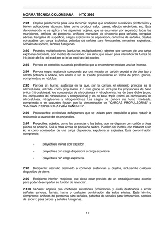 NORMA TÉCNICA COLOMBIANA                   NTC 3966

2.91 Objetos pirotécnicos para usos técnicos: objetos que contienen sustancias pirotécnicas y
tienen aplicaciones técnicas, tales como producir calor, gases, efectos escénicos, etc. Esta
denominación no se aplica a los siguientes objetos, que se enumeran por separado: todas las
municiones, artificios de pirotecnia, artificios manuales de pirotecnia para señales, bengalas
aéreas, bengalas de superficie, cargas explosivas de separación, cartuchos de señales, cizallas
cortacables con carga explosiva, petardos de señales para ferrocarriles, remaches explosivos,
señales de socorro, señales fumígenas.

2.92 Petardos multiplicadores (cartuchos multiplicadores): objetos que constan de una carga
explosiva detonante, con medios de iniciación o sin ellos, que sirven para intensificar la fuerza de
iniciación de los detonadores o de las mechas detonantes.

2.93   Pólvora de destellos: sustancia pirotécnica que al encenderse produce una luz intensa.

2.94 Pólvora negra: sustancia compuesta por una mezcla de carbón vegetal o de otro tipo y
nitrato potásico o sódico, con azufre o sin él. Puede presentarse en forma de polvo, granos,
comprimida o en nódulos.

2.95 Pólvora sin humo: sustancia en la que, por lo común, el elemento principal es la
nitrocelulosa, utilizada como propulsante. En este grupo se incluyen los propulsores de base
única (nitrocelulosa), los compuestos de nitrocelulosa y nitroglicerina, los de base doble (como
los compuestos de nitrocelulosa y nitroglicerina) y los de base triple (como los compuestos de
nitrocelulosa, nitroglicerina y nitroguanidina). Las cargas de pólvora sin humo moldeada,
comprimida o en saquetes figuran con la denominación de "CARGAS PROPULSORAS" o
"CARGAS PROPULSORA PARA CAÑONES".

2.96 Propulsantes: explosivos deflagrantes que se utilizan para propulsión o para reducir la
resistencia al avance de los proyectiles.

2.97 Proyectiles: objetos, como las granadas o las balas, que se disparan con cañón u otras
piezas de artillería, fusil u otras armas de pequeño calibre. Pueden ser inertes, con trazador o sin
él, o como contenedor de una carga dispersora, expulsora o explosiva. Esta denominación
comprende:


       -       proyectiles inertes con trazador

       -       proyectiles con carga dispersora o carga expulsora

       -       proyectiles con carga explosiva.


2.98 Recipiente: utensilio destinado a contener sustancias u objetos, incluyendo cualquier
dispositivo de cierre.

2.99 Recipiente interior: recipiente que debe estar provisto de un embalaje/envase exterior
para poder desempeñar su función de retención.

2.100 Señales: objetos que contienen sustancias pirotécnicas y están destinados a emitir
señales sonoras, llamas, humo o cualquier combinación de estos efectos. Este término
comprende: artificios de pirotecnia para señales, petardos de señales para ferrocarriles, señales
de socorro para barcos y señales fumígenas.



                                                  11
 