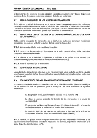 NORMA TÉCNICA COLOMBIANA                    NTC 3966

El destinatario debe tener una zona de recepción equipada adecuadamente y dotada de personal
suficiente. Debe llevarse un registro de recepción de todas las sustancias.

4.11   DESCONTAMINACIÓN DE LAS UNIDADES DE TRANSPORTE

Todo vehículo o unidad de transporte en el que se hayan transportado mercancías peligrosas
debe ser inspeccionado antes de volver a utilizarse, para determinar si presenta contaminación.
Los vehículos u otras unidades de transporte que hayan quedado contaminados no deben ser
puestos en servicio de nuevo hasta que se haya eliminado la contaminación.

4.12   MEDIDAS QUE DEBEN TOMARSE EN EL CASO DE DAÑO DEL BULTO O DE FUGA
       DE LA SUSTANCIA

Toda persona encargada del transporte o de la apertura de bultos que contengan mercancías
peligrosas y observe que un bulto ha sufrido daño o presenta fuga, debe:

4.12.1 No manipular el bulto en la medida de lo posible.

4.12.2 Inspeccionar los paquetes contiguos para ver si están contaminados y aislar cualquiera
que pueda haberse contaminado.

4.12.3 Informar a las autoridades competentes e indicarles a los países donde transitó, que
puede haber riesgo para personas que manejaron estas mercancías; y

4.12.4 Avisar al expedidor y/o al destinatario

4.13   NOTIFICACIÓN INTERNACIONAL

Las autoridades competentes a las que se les haya informado sobre un bulto que tiene o puede
tener fugas o ha sufrido daños, deben notificarlo a las autoridades de todos los países en los que
el bulto transitó.

4.14   DOCUMENTACIÓN PARA EL TRANSPORTE DE MERCANCÍAS PELIGROSAS

El objetivo fundamental de esta documentación es dar la información básica relativa a los riesgos
de las mercancías que se presentan para el transporte. Se debe suministrar la siguiente
información:


       -       La designación oficial, determinada de acuerdo con el numeral 4.15

       -       La clase, o cuando proceda, la división de las mercancías y el grupo de
               compatibilidad.

       -       El número de las Naciones Unidas (número UN, véase el Anexo A) y el grupo de
               embalaje/envase de la sustancia o el objeto, si se ha asignado

       -       La cantidad total de las mercancías peligrosas a las que se le aplican las
               indicaciones (volumen, masa o contenido neto, según proceda).


4.14.1 Además, se puede incluir cualquier información que las autoridades nacionales o las
organizaciones internacionales consideren necesaria, por ejemplo, el punto de inflamación, o la
gama de puntos de inflamación en °C.

                                                 30
 