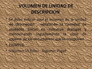 VOLUMEN DE UNIDAD DE
DESCRIPCION
• Se debe indicar aquí el volumen de la unidad
de descripción , señalando la cantidad de
unidades físicas en números arábigos y
mencionando seguidamente la clase de
soporte de los documentos que lo componen.
• EJEMPLO
• Volumen 15 folios Soporte: Papel

 