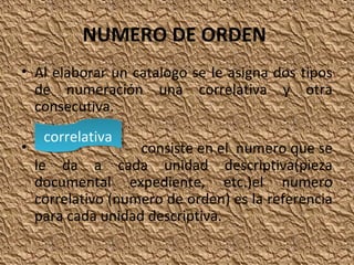 NUMERO DE ORDEN
• Al elaborar un catalogo se le asigna dos tipos
de numeración una correlativa y otra
consecutiva.
•

correlativa
correlativa

consiste en el numero que se
le da a cada unidad descriptiva(pieza
documental expediente, etc.)el numero
correlativo (numero de orden) es la referencia
para cada unidad descriptiva.

 