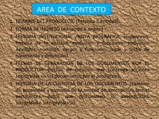 AREA DE CONTEXTO
1. NOMBRE DEL PRODUCTOR. (Persona o entidad)
2. FORMA DE INGRESO (donación o origen)
3. HISTORIA INSTITUCIONAL /NOTA BIOGRAFICA. (organismo:
historia de la entidad, evolución y funciones. Individuo:
Apellidos, nombres, cargos y funciones, lugar y fecha de
nacimiento y defunción).
4. FECHAS DE GENERACION DE LOS DOCUMENTOS POR EL
PRODUCTOR. (fechas de creación que contenga acciones
registradas en los documentos por el productor).
5. HISTORIA DE LA CUSTODIA DE LOS DOCUMENTOS. (cambios
de propiedad y custodia de la unidad de descripción, fechas
pertinentes, datos que demuestren su autenticidad,
integridad e interpretación).

 