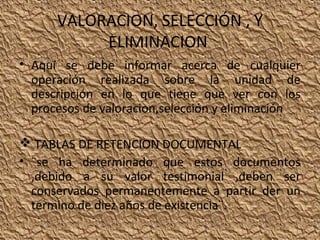 VALORACION, SELECCIÓN , Y
ELIMINACION
• Aquí se debe informar acerca de cualquier
operación realizada sobre la unidad de
descripción en lo que tiene que ver con los
procesos de valoracion,selección y eliminación
 TABLAS DE RETENCION DOCUMENTAL
• ¨se ha determinado que estos documentos
,debido a su valor testimonial ,deben ser
conservados permanentemente a partir der un
termino de diez años de existencia¨.

 