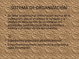 SISTEMA DE ORGANIZACIÓN
• Se debe proporcionar información acerca de la
ordenación que el archivista le ha dado a la
unidad de descripción. Se enunciaran las
principales características de la estructura
interna y el orden de los documentos.
Ej:
• Expedientes ordenados alfabéticamente.
• Encontramos numero consecutivo asignado a
cada documento.

 