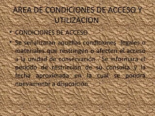 AREA DE CONDICIONES DE ACCESO Y
UTILIZACION
• CONDICIONES DE ACCESO
• Se señalizaran aquellas condiciones legales o
materiales que restringen o afecten el acceso
a la unidad de conservación . Se informara el
periodo de restricción de su consulta y la
fecha aproximada en la cual se pondrá
nuevamente a disposición.

 