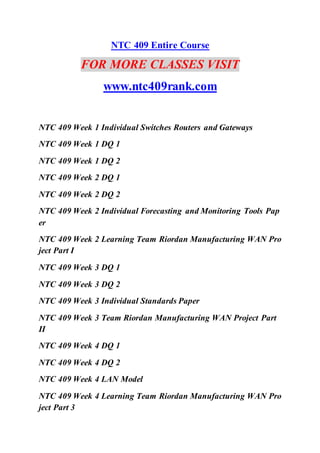 NTC 409 Entire Course
FOR MORE CLASSES VISIT
www.ntc409rank.com
NTC 409 Week 1 Individual Switches Routers and Gateways
NTC 409 Week 1 DQ 1
NTC 409 Week 1 DQ 2
NTC 409 Week 2 DQ 1
NTC 409 Week 2 DQ 2
NTC 409 Week 2 Individual Forecasting and Monitoring Tools Pap
er
NTC 409 Week 2 Learning Team Riordan Manufacturing WAN Pro
ject Part I
NTC 409 Week 3 DQ 1
NTC 409 Week 3 DQ 2
NTC 409 Week 3 Individual Standards Paper
NTC 409 Week 3 Team Riordan Manufacturing WAN Project Part
II
NTC 409 Week 4 DQ 1
NTC 409 Week 4 DQ 2
NTC 409 Week 4 LAN Model
NTC 409 Week 4 Learning Team Riordan Manufacturing WAN Pro
ject Part 3
 