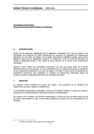 NORMA TÉCNICA COLOMBIANA NTC 4114
1
SEGURIDAD INDUSTRIAL.
REALIZACIÓN DE INSPECCIONES PLANEADAS
0. INTRODUCCIÓN
Dentro de los requisitos establecidos por la legislación colombiana en lo que se refiere a las
actividades del Programa de Salud Ocupacional se encuentra la realización de inspecciones
planeadas en las áreas de trabajo, con el objeto primordial de identificar riesgos que puedan
afectar la salud de los trabajadores (Artículo 11, Resolución 1016 de 1989 del Ministerio de
Trabajo y Seguridad Social), a las cuales se hace mención en la norma como Inspecciones
Planeadas
1)
Debido al gran número de actividades económicas con que se cuenta, tanto en el sector
industrial como en el de servicios, no se ha establecido aún un modelo exacto para la realización
de las inspecciones planeadas a los sitios de trabajo. Por tanto, en esta norma se presentan los
parámetros específicos para establecer un Sistema de Inspecciones Planeadas dentro de
cualquier empresa, independientemente de su actividad económica.
1. OBJETIVO
La presente norma establece los pasos por seguir y los requisitos de un programa de
inspecciones de áreas, equipos e instalaciones.
La metodología presentada es aplicable a todo tipo de empresa, siempre y cuando se tenga en
cuenta para su implementación la actividad económica correspondiente.
De acuerdo con lo anterior, los formatos presentados y la forma en que se realice cada uno de
los pasos mencionados en esta norma deben ajustarse de acuerdo con las necesidades de la
empresa.
1)
También se conocen como Inspecciones de Seguridad
 
