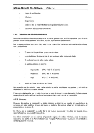 NORMA TÉCNICA COLOMBIANA                    NTC 4114

        -     Listas de verificación

        -     Informes

        -     Seguimiento

        -     Medición de la efectividad de las inspecciones planeadas

        -     Desarrollo de acciones correctivas


4.1.9   Desarrollo de acciones correctivas

De toda condición subestándar detectada se debe generar una acción correctiva, para la cual
pueden existir varias opciones en cuanto a costo, aplicabilidad y efectividad.

Los factores por tener en cuenta para seleccionar una acción correctiva entre varias alternativas,
son los siguientes:


        -     El potencial de pérdidas: grave, seria o leve.

        -     La probabilidad de ocurrencia de las pérdidas: alta, moderada, baja

        -     El costo del control: alto, medio o bajo

        -     El grado probable de control:


              -       Importante       67 % - 100 % de control

              -       Moderado         34 % - 66 % de control

              -       Bajo             1 % - 33 % de control.


        -     Justificación de la medida de control

De acuerdo con lo anterior, para cada criterio se debe establecer un puntaje, y al final se
selecciona la opción con mayor puntaje.

Esta metodología debe ser incluida dentro de la guía de inspecciones planeadas de la empresa,
para agilizar la elaboración y trámite de las recomendaciones ,fruto de la inspección.

4.1.10 Informes

Después de realizar la inspección se debe elaborar un informe por escrito, en papelería de la
empresa, en letra legible y firmado por quien lo elabora. Se sugiere utilizar un formato como el
presentado en el Anexo B.

El informe de la inspección se debe dar a los niveles superiores y medios, los cuales deben
retornarlo con su observación respectiva.

Se deben mantener en un archivo organizado copias de estos informes, para la revisión
respectiva por parte de la Administradora de Riesgos Profesionales y cualquier otra entidad de
control que así lo requiera.
                                              8
 