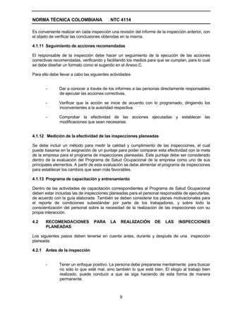 NORMA TÉCNICA COLOMBIANA                    NTC 4114

Es conveniente realizar en cada inspección una revisión del informe de la inspección anterior, con
el objeto de verificar las conclusiones obtenidas en la misma.

4.1.11 Seguimiento de acciones recomendadas

El responsable de la inspección debe hacer un seguimiento de la ejecución de las acciones
correctivas recomendadas, verificando y facilitando los medios para que se cumplan, para lo cual
se debe diseñar un formato como el sugerido en el Anexo C.

Para ello debe llevar a cabo las siguientes actividades:


        -      Dar a conocer a través de los informes a las personas directamente responsables
               de ejecutar las acciones correctivas.

        -      Verificar que la acción se inicie de acuerdo con lo programado, dirigiendo los
               inconvenientes a la autoridad respectiva.

        -      Comprobar la efectividad de las acciones ejecutadas y establecer las
               modificaciones que sean necesarias.


4.1.12 Medición de la efectividad de las inspecciones planeadas

Se debe incluir un método para medir la calidad y cumplimiento de las inspecciones, el cual
puede basarse en la asignación de un puntaje para poder comparar esta efectividad con la meta
de la empresa para el programa de inspecciones planeadas. Este puntaje debe ser considerado
dentro de la evaluación del Programa de Salud Ocupacional de la empresa como uno de sus
principales elementos. A partir de esta evaluación se debe alimentar el programa de inspecciones
para establecer los cambios que sean más favorables.

4.1.13 Programa de capacitación y entrenamiento

Dentro de las actividades de capacitación correspondientes al Programa de Salud Ocupacional
deben estar incluidas las de inspecciones planeadas para el personal responsable de ejecutarlas,
de acuerdo con la guía elaborada. También se deben considerar los planes motivacionales para
el reporte de condiciones subestándar por parte de los trabajadores, y sobre todo la
conscientización del personal sobre la necesidad de la realización de las inspecciones con su
propia interacción.

4.2     RECOMENDACIONES           PARA      LA   REALIIZACIÓN      DE    LAS    INSPECCIONES
        PLANEADAS

Los siguientes pasos deben tenerse en cuenta antes, durante y después de una inspección
planeada:

4.2.1   Antes de la inspección


        -      Tener un enfoque positivo. La persona debe prepararse mentalmente para buscar
               no sólo lo que esté mal, sino también lo que esté bien. El elogio al trabajo bien
               realizado, puede conducir a que se siga haciendo de esta forma de manera
               permanente.



                                                 9
 
