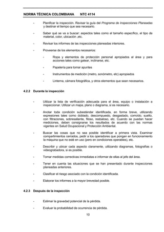 NORMA TÉCNICA COLOMBIANA                   NTC 4114

        -     Planificar la inspección. Revisar la guía del Programa de Inspecciones Planeadas
              y destinar el tiempo que sea necesario.

        -     Saber qué se va a buscar: aspectos tales como el tamaño específico, el tipo de
              material, color, ubicación ,etc.

        -     Revisar los informes de las inspecciones planeadas interiores.

        -     Proveerse de los elementos necesarios:

              -      Ropa y elementos de protección personal apropiados al área y para
                     acciones tales como gatear, inclinarse, etc.

              -      Papelería para tomar apuntes

              -      Instrumentos de medición (metro, sonómetro, etc) apropiados

              -      Linterna, cámara fotográfica, y otros elementos que sean necesarios.


4.2.2   Durante la inspección


        -     Utilizar la lista de verificación adecuada para el área, equipo o instalación a
              inspeccionar. Utilizar un mapa, plano o diagrama, si es necesario.

        -     Anotar toda condición subestándar identificada, en forma breve, utilizando
              expresiones tales como doblado, descompuesto, desgastado, corroído, suelto,
              con filtraciones, sobresaliente, filoso, resbaloso, etc. Cuando se puedan hacer
              mediciones, deben consignarse los resultados de acuerdo con las normas
              vigentes en Salud Ocupacional y Protección Ambiental.

        -     Buscar las cosas que no sea posible identificar a primera vista. Examinar
              compartimientos cerrados, pedir a los operadores que pongan en funcionamiento
              la máquina que no esté en uso (pero en condiciones operables), etc.

        -     Describir y ubicar cada aspecto claramente, utilizando diagramas, fotografías o
              videograbadora, si es posible.

        -     Tomar medidas correctivas inmediatas e informar de ellas al jefe del área.

        -     Tener en cuenta las situaciones que se han presentado durante inspecciones
              planeadas anteriores.

        -     Clasificar el riesgo asociado con la condición identificada.

        -     Elaborar los informes a la mayor brevedad posible.


4.2.3   Después de la inspección


        -     Estimar la gravedad potencial de la pérdida.

        -     Evaluar la probabilidad de ocurrencia de pérdida.

                                                10
 