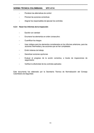 NORMA TÉCNICA COLOMBIANA                   NTC 4114

        -     Ponderar las alternativas de control

        -     Priorizar las acciones correctivas

        -     Asignar los responsables de ejecutar los controles


4.2.4   Hacer los informes de la inspección


        -     Escribir con claridad

        -     Enumerar los elementos en orden consecutivo

        -     Cuantificar los riesgos

        -     Usar códigos para los elementos considerados en los informes anteriores, para las
              acciones intermedias y las acciones que se han completado.

        -     Emitir órdenes de trabajo

        -     Garantizar acciones oportunas

        -     Evaluar el progreso de la acción correctiva, a través de inspecciones de
              seguimiento

        -     Verificar la efectividad de los controles aplicados



Este documento fue elaborado por la Secretaría Técnica de Normalización del Consejo
Colombiano de Seguridad.




                                                11
 