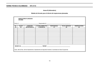 NORMA TÉCNICA COLOMBIANA                 NTC 4114


                                                                      Anexo B (Informativo)

                                             Modelo de formato para el informe de inspecciones planeadas



                 INSPECCIONES PLANEADAS
                 INFORME


         Fecha (1): __________________________________ Responsable (2): __________________________________________

          No.      VALOR          CONDICIÓN            ACCIÓN CORRECTIVA             RESPONSABLE             FECHA ASIGNADA   OBSERVACIONES
          (3)        (4)         REPORTADA (5)            A SEGUIR (6)                    (7)                      (8)             (9)




          REVISÓ (10): _____________________________________ REVISÓ: _________________________________________


         Copia: Jefe de Área, Jefe de Departamento, Departamento de Seguridad Industrial o Coordinador de Salud Ocupacional




                                                                                  14
 