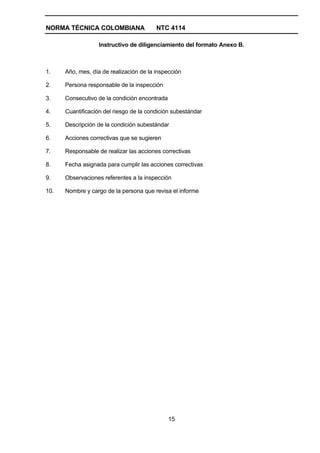 NORMA TÉCNICA COLOMBIANA                 NTC 4114

                   Instructivo de diligenciamiento del formato Anexo B.



1.    Año, mes, día de realización de la inspección

2.    Persona responsable de la inspección

3.    Consecutivo de la condición encontrada

4.    Cuantificación del riesgo de la condición subestándar

5.    Descripción de la condición subestándar

6.    Acciones correctivas que se sugieren

7.    Responsable de realizar las acciones correctivas

8.    Fecha asignada para cumplir las acciones correctivas

9.    Observaciones referentes a la inspección

10.   Nombre y cargo de la persona que revisa el informe




                                               15
 