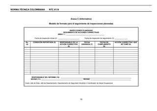 NORMA TÉCNICA COLOMBIANA                 NTC 4114



                                                                     Anexo C (Informativo)

                                         Modelo de formato para el seguimiento de inspecciones planeadas


                                                                  INSPECCIONES PLANEADAS
                                                          SEGUIMIENTO DE ACCIONES CORRECTIVAS
                                                    ÁREA (1): __________________________________________

                      Fecha de inspección inicial (2): _______________________         Fecha de inspección de seguimiento (3): ______________

           No.      CONDICIÓN REPORTADA (5)            RESPONSABLE DE LA              FECHA               FECHA DE             ACCIÓN CORRECTIVA QUE
           (4)                                         ACCIÓN CORRECTIVA           ASIGNADA (7)         CUMPLIMIENTO                 SE TOMÓ (9)
                                                               (6)                                           (8)




                  RESPONSABLE DEL INFORME (10) : _____________________________________________________________________________
                 REVISÓ (11): _____________________________________________ REVISÓ: ____________________________________________

          Copia: Jefe de Área, Jefe de Departamento, Departamento de Seguridad Industrial o Coordinador de Salud Ocupacional




                                                                                 16
 